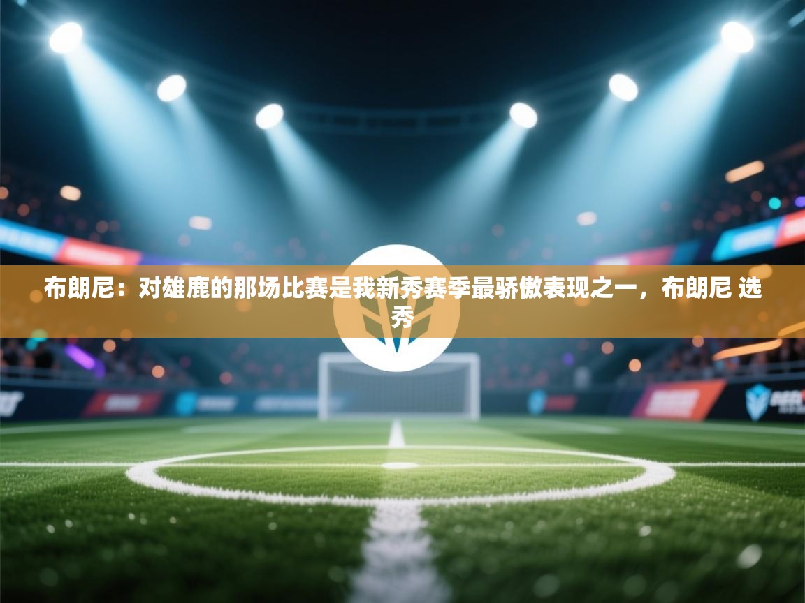 布朗尼：对雄鹿的那场比赛是我新秀赛季最骄傲表现之一，布朗尼 选秀